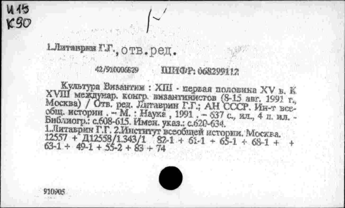 ﻿И 45
1 Литаврин ГЛ., О ТВ. р бД.
42/Й0006И9	ШИФР; 0682991 !^!
у^’тг/ЛЬТ^а ®илй№оя* ■ ХШ - первая половика XV в К *ОН£Р' византинистов (8-15 авг. 1991 г.
Москва) / Отв. ред. Дитаврин Г.Г.: АН СССР Ин-т все,-«5щ. истории . - М.: Наук» , 1991. - с. и’ 4 в иТ'1 БиЬлиофл 0608-615. Имея, указ.: с.620-634, ' 125^Р^4Гя/21^Т,^юб1!?^ истории. Москва
8-*+ 61-1 * *•* *№14 *
910ЛЛ5